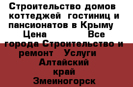 Строительство домов, коттеджей, гостиниц и пансионатов в Крыму › Цена ­ 35 000 - Все города Строительство и ремонт » Услуги   . Алтайский край,Змеиногорск г.